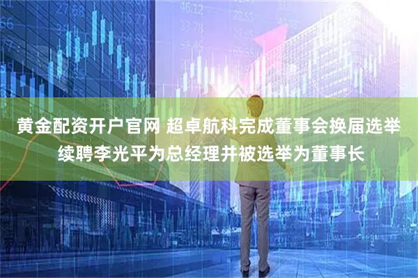 黄金配资开户官网 超卓航科完成董事会换届选举 续聘李光平为总经理并被选举为董事长