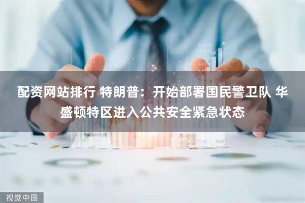 配资网站排行 特朗普：开始部署国民警卫队 华盛顿特区进入公共安全紧急状态