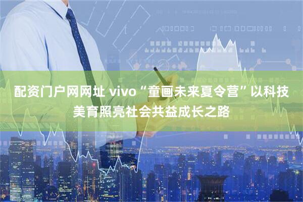 配资门户网网址 vivo“童画未来夏令营”以科技美育照亮社会共益成长之路