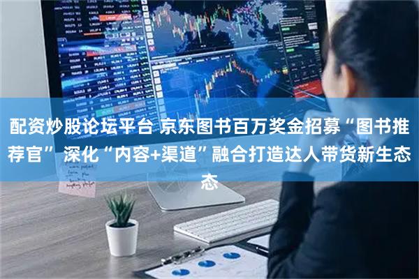 配资炒股论坛平台 京东图书百万奖金招募“图书推荐官” 深化“内容+渠道”融合打造达人带货新生态