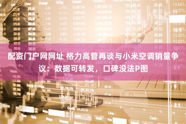 配资门户网网址 格力高管再谈与小米空调销量争议：数据可转发，口碑没法P图