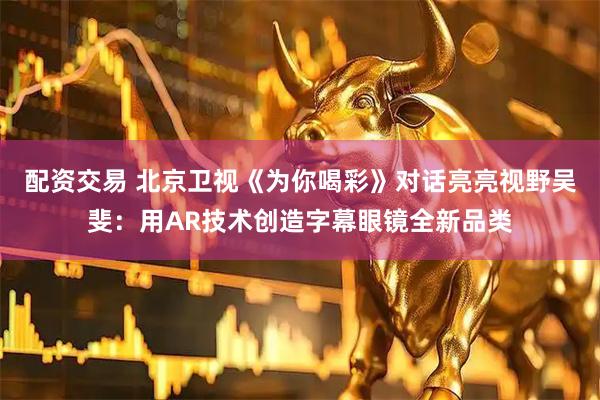 配资交易 北京卫视《为你喝彩》对话亮亮视野吴斐：用AR技术创造字幕眼镜全新品类