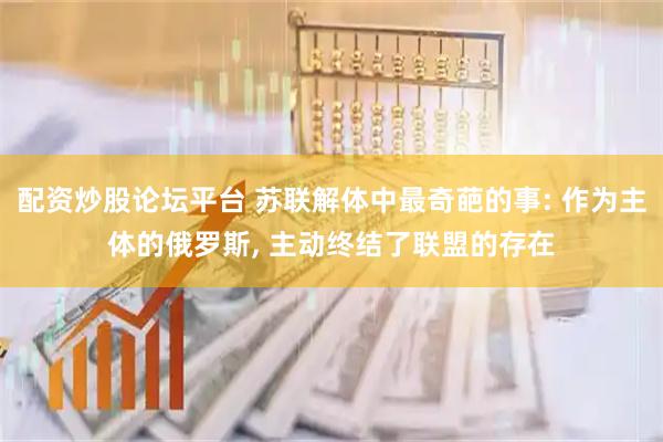 配资炒股论坛平台 苏联解体中最奇葩的事: 作为主体的俄罗斯, 主动终结了联盟的存在