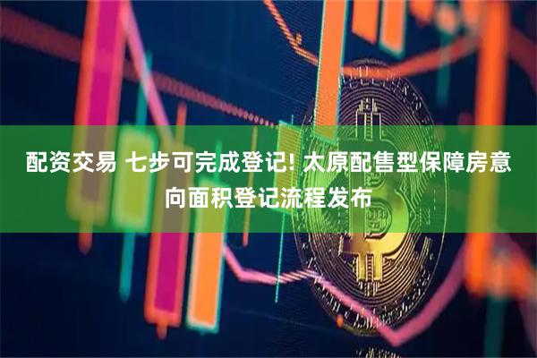 配资交易 七步可完成登记! 太原配售型保障房意向面积登记流程发布
