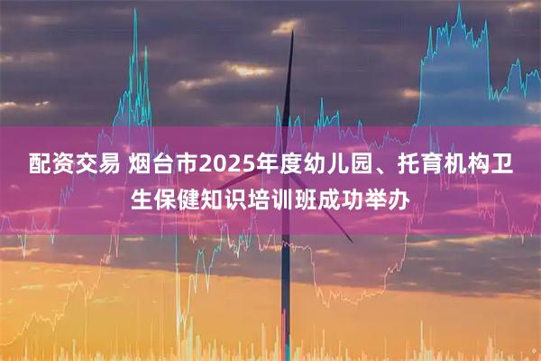 配资交易 烟台市2025年度幼儿园、托育机构卫生保健知识培训班成功举办