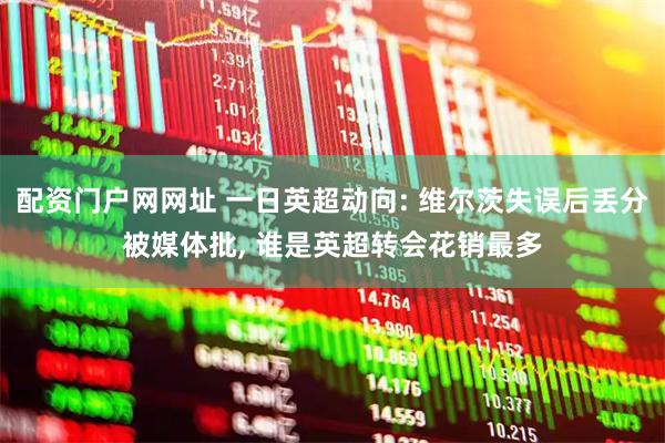 配资门户网网址 一日英超动向: 维尔茨失误后丢分被媒体批, 谁是英超转会花销最多