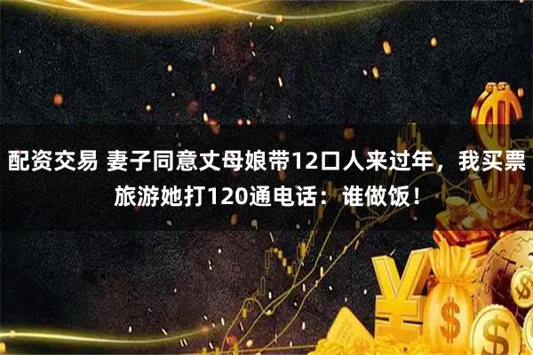 配资交易 妻子同意丈母娘带12口人来过年，我买票旅游她打120通电话：谁做饭！