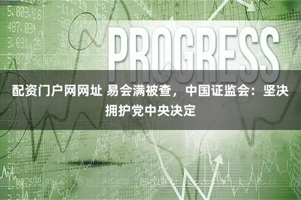 配资门户网网址 易会满被查，中国证监会：坚决拥护党中央决定
