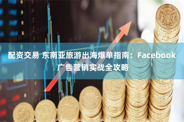 配资交易 东南亚旅游出海爆单指南：Facebook 广告营销实战全攻略