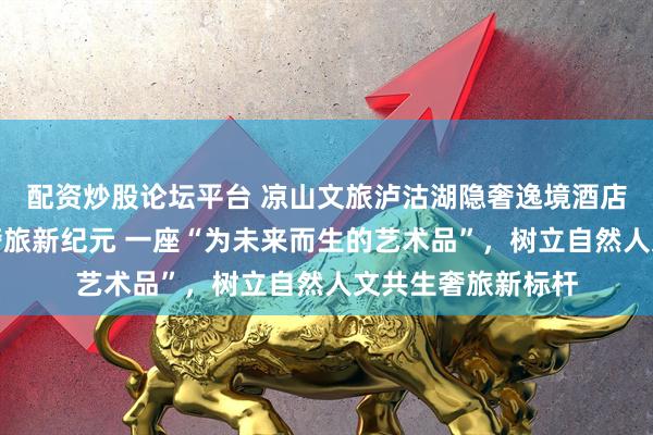 配资炒股论坛平台 凉山文旅泸沽湖隐奢逸境酒店盛大启幕：开启奢旅新纪元 一座“为未来而生的艺术品”，树立自然人文共生奢旅新标杆