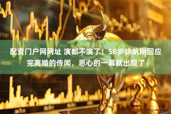 配资门户网网址 演都不演了！58岁徐帆刚回应完离婚的传闻，恶心的一幕就出现了
