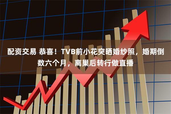 配资交易 恭喜！TVB前小花突晒婚纱照，婚期倒数六个月，离巢后转行做直播