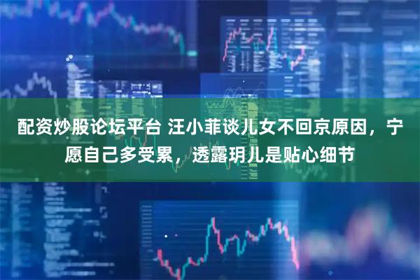 配资炒股论坛平台 汪小菲谈儿女不回京原因，宁愿自己多受累，透露玥儿是贴心细节