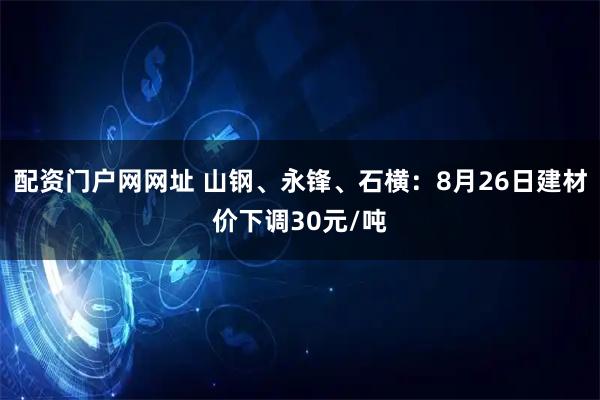 配资门户网网址 山钢、永锋、石横：8月26日建材价下调30元/吨