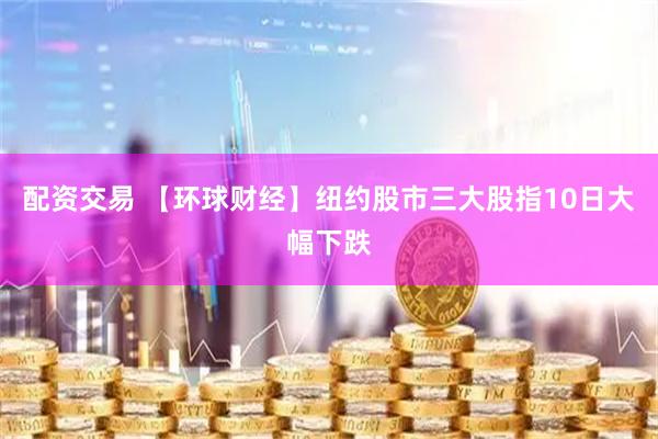 配资交易 【环球财经】纽约股市三大股指10日大幅下跌