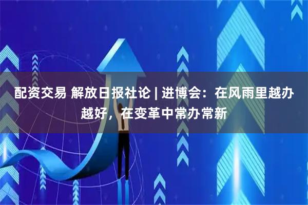 配资交易 解放日报社论 | 进博会：在风雨里越办越好，在变革中常办常新