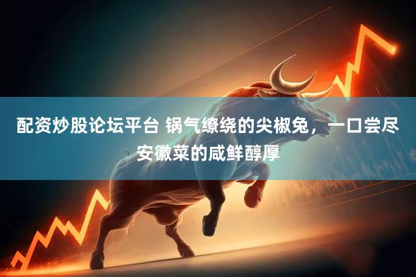 配资炒股论坛平台 锅气缭绕的尖椒兔，一口尝尽安徽菜的咸鲜醇厚