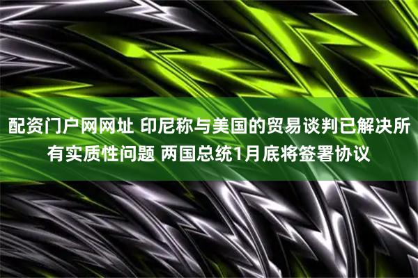 配资门户网网址 印尼称与美国的贸易谈判已解决所有实质性问题 两国总统1月底将签署协议