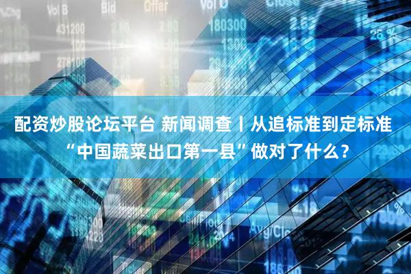 配资炒股论坛平台 新闻调查丨从追标准到定标准 “中国蔬菜出口第一县”做对了什么？
