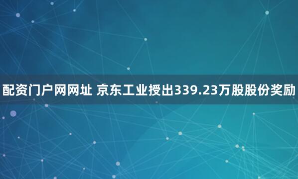 配资门户网网址 京东工业授出339.23万股股份奖励