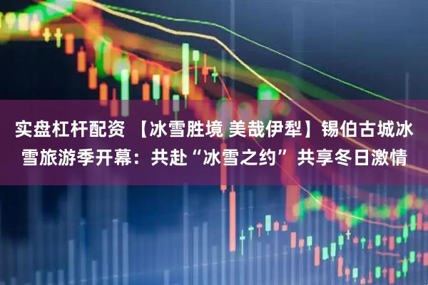 实盘杠杆配资 【冰雪胜境 美哉伊犁】锡伯古城冰雪旅游季开幕：共赴“冰雪之约” 共享冬日激情