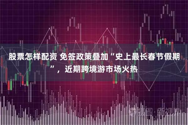 股票怎样配资 免签政策叠加“史上最长春节假期”，近期跨境游市场火热