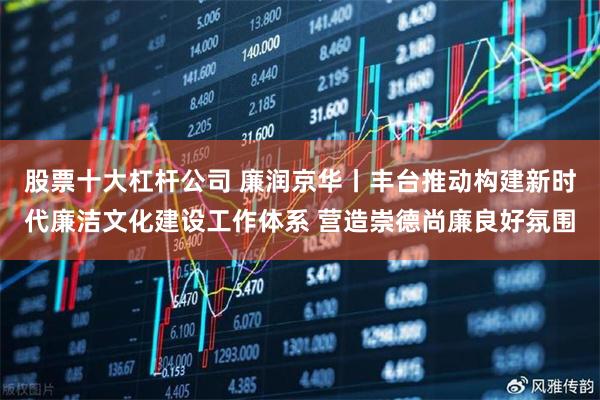 股票十大杠杆公司 廉润京华丨丰台推动构建新时代廉洁文化建设工作体系 营造崇德尚廉良好氛围