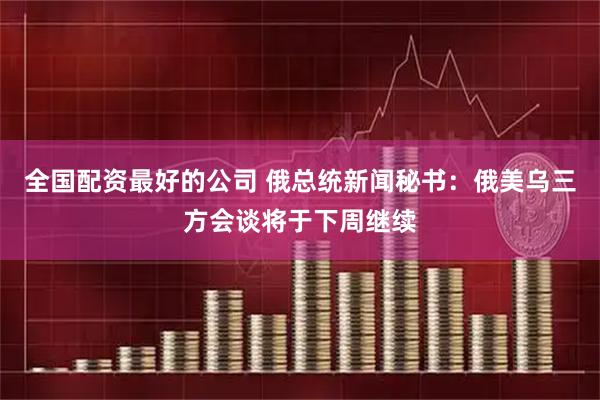 全国配资最好的公司 俄总统新闻秘书：俄美乌三方会谈将于下周继续