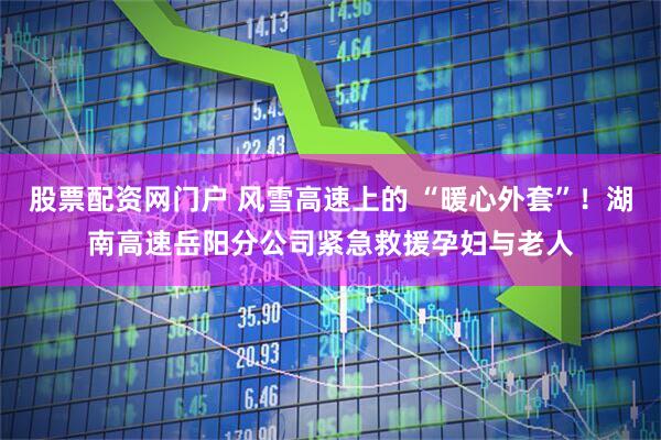 股票配资网门户 风雪高速上的 “暖心外套”！湖南高速岳阳分公司紧急救援孕妇与老人