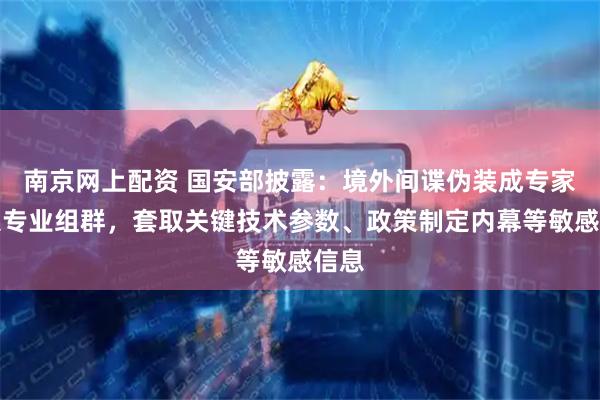 南京网上配资 国安部披露：境外间谍伪装成专家潜入专业组群，套取关键技术参数、政策制定内幕等敏感信息