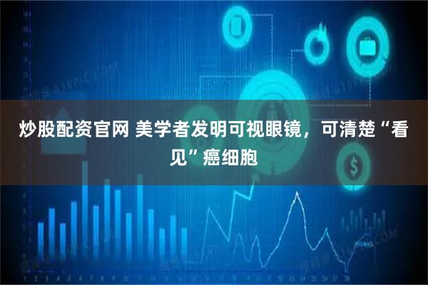 炒股配资官网 美学者发明可视眼镜，可清楚“看见”癌细胞