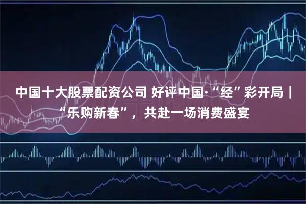 中国十大股票配资公司 好评中国·“经”彩开局｜“乐购新春”，共赴一场消费盛宴