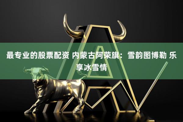 最专业的股票配资 内蒙古阿荣旗：雪韵图博勒 乐享冰雪情