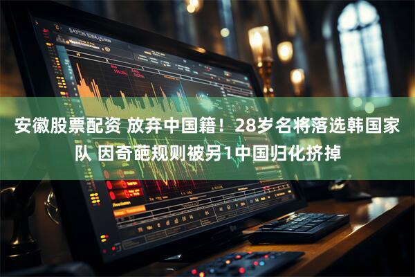安徽股票配资 放弃中国籍！28岁名将落选韩国家队 因奇葩规则被另1中国归化挤掉