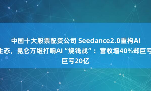 中国十大股票配资公司 Seedance2.0重构AI视频生态,昆仑万维打响AI“烧钱战”:营收增40%却巨亏20亿