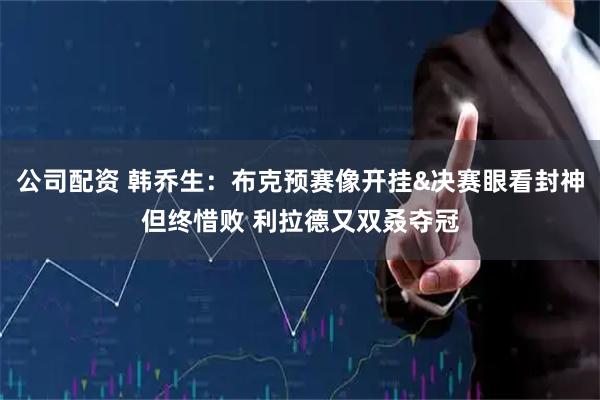 公司配资 韩乔生：布克预赛像开挂&决赛眼看封神但终惜败 利拉德又双叒夺冠
