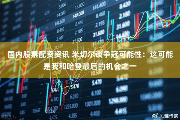 国内股票配资资讯 米切尔谈争冠可能性：这可能是我和哈登最后的机会之一