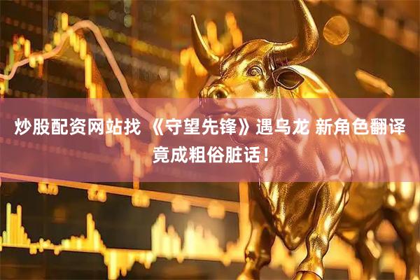 炒股配资网站找 《守望先锋》遇乌龙 新角色翻译竟成粗俗脏话！