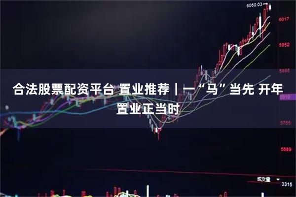 合法股票配资平台 置业推荐｜一“马”当先 开年置业正当时