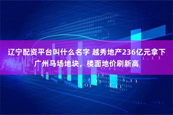 辽宁配资平台叫什么名字 越秀地产236亿元拿下广州马场地块，楼面地价刷新高