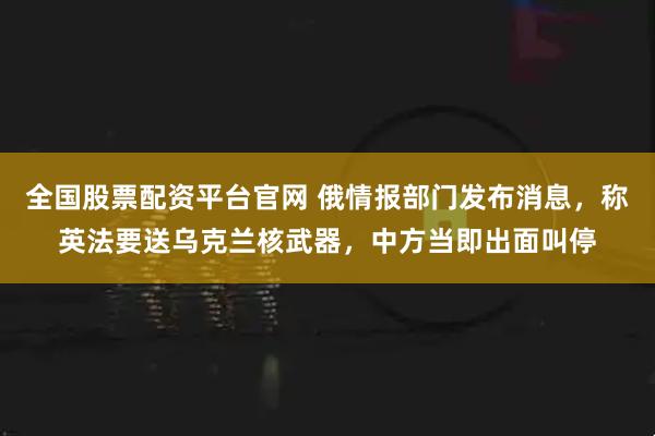 全国股票配资平台官网 俄情报部门发布消息，称英法要送乌克兰核武器，中方当即出面叫停