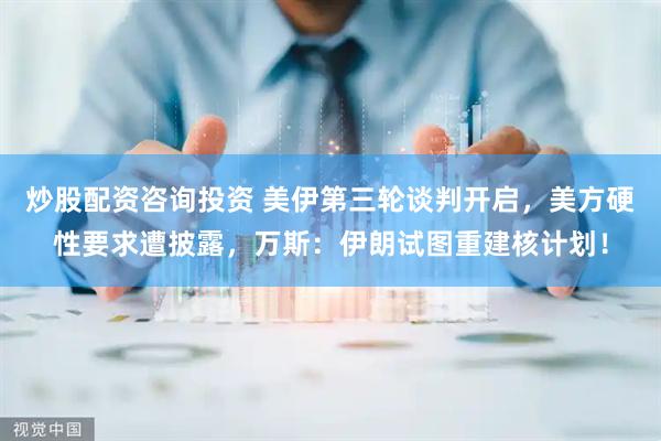 炒股配资咨询投资 美伊第三轮谈判开启，美方硬性要求遭披露，万斯：伊朗试图重建核计划！