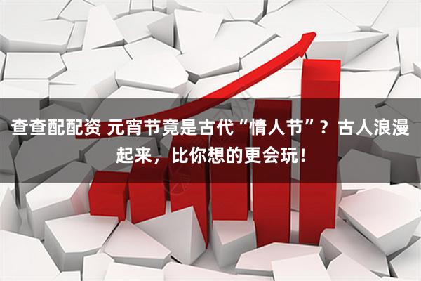 查查配配资 元宵节竟是古代“情人节”？古人浪漫起来，比你想的更会玩！