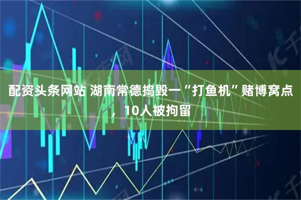 配资头条网站 湖南常德捣毁一“打鱼机”赌博窝点，10人被拘留