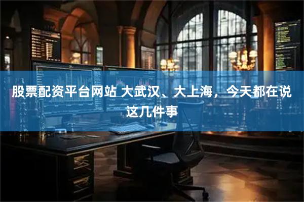 股票配资平台网站 大武汉、大上海，今天都在说这几件事