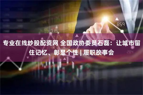 专业在线炒股配资网 全国政协委员石磊：让城市留住记忆、彰显个性 | 履职故事会