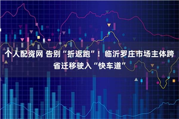 个人配资网 告别“折返跑”！临沂罗庄市场主体跨省迁移驶入“快车道”