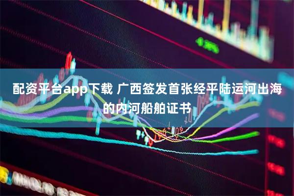 配资平台app下载 广西签发首张经平陆运河出海的内河船舶证书