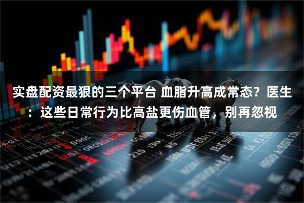 实盘配资最狠的三个平台 血脂升高成常态？医生：这些日常行为比高盐更伤血管，别再忽视