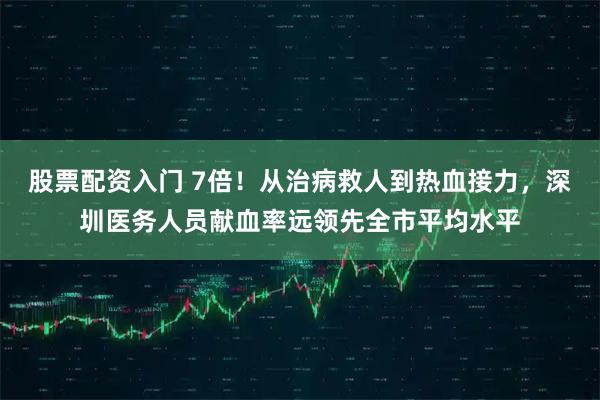 股票配资入门 7倍！从治病救人到热血接力，深圳医务人员献血率远领先全市平均水平
